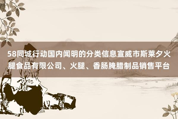 58同城行动国内闻明的分类信息宣威市斯莱夕火腿食品有限公司、火腿、香肠腌腊制品销售平台
