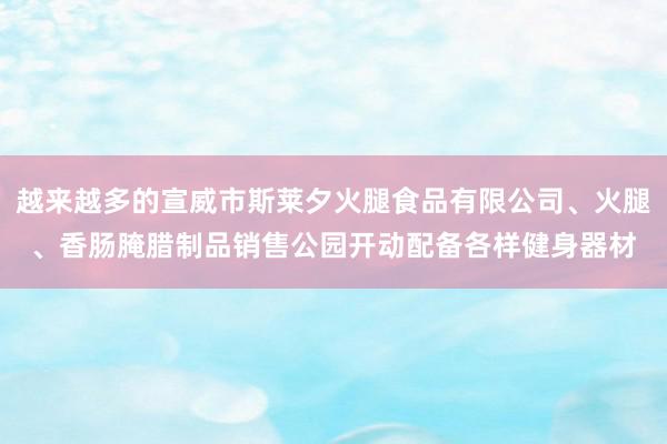 越来越多的宣威市斯莱夕火腿食品有限公司、火腿、香肠腌腊制品销售公园开动配备各样健身器材